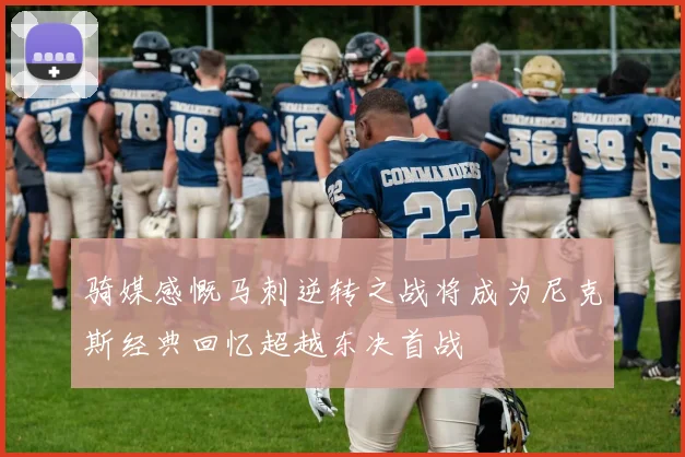 骑媒感慨马刺逆转之战将成为尼克斯经典回忆超越东决首战