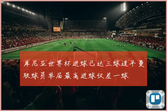 库尼亚世界杯进球已达三球追平曼联球员单届最高进球仅差一球