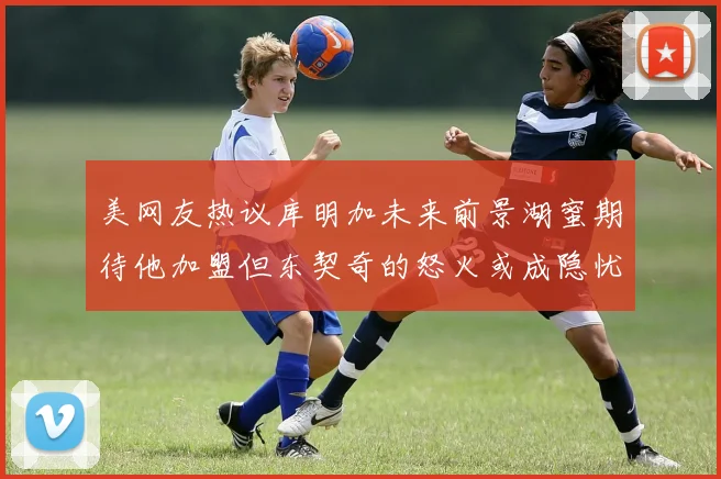 美网友热议库明加未来前景湖蜜期待他加盟但东契奇的怒火或成隐忧