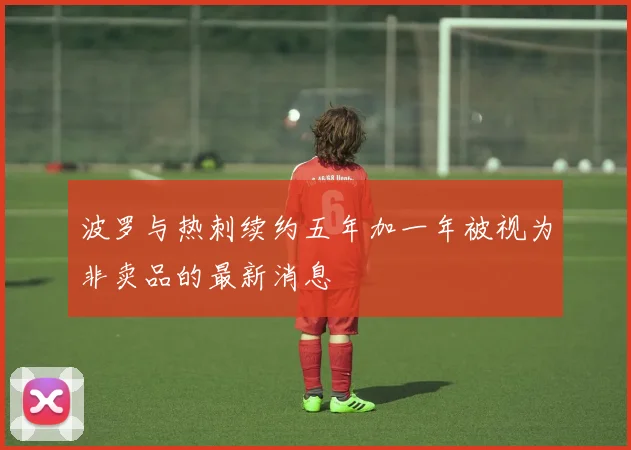 波罗与热刺续约五年加一年被视为非卖品的最新消息