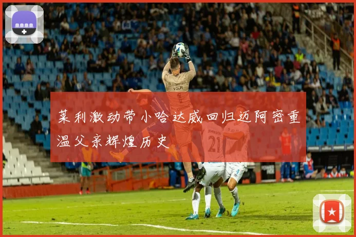 莱利激动带小哈达威回归迈阿密重温父亲辉煌历史