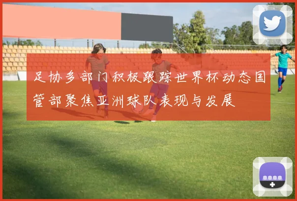 足协多部门积极跟踪世界杯动态国管部聚焦亚洲球队表现与发展