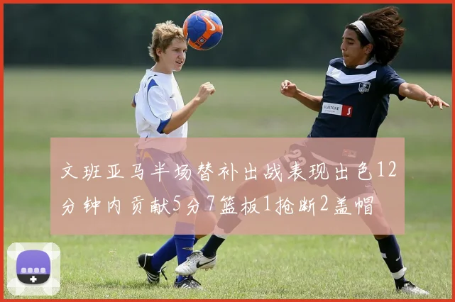 文班亚马半场替补出战表现出色12分钟内贡献5分7篮板1抢断2盖帽