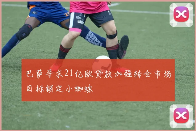 巴萨寻求21亿欧贷款加强转会市场目标锁定小蜘蛛