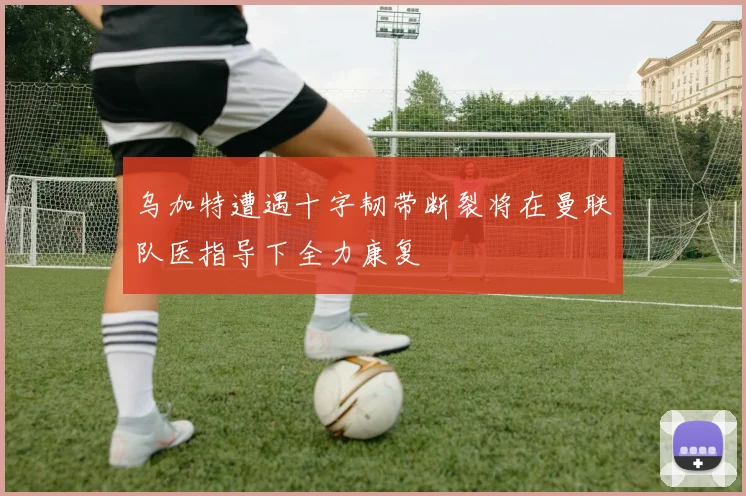 乌加特遭遇十字韧带断裂将在曼联队医指导下全力康复