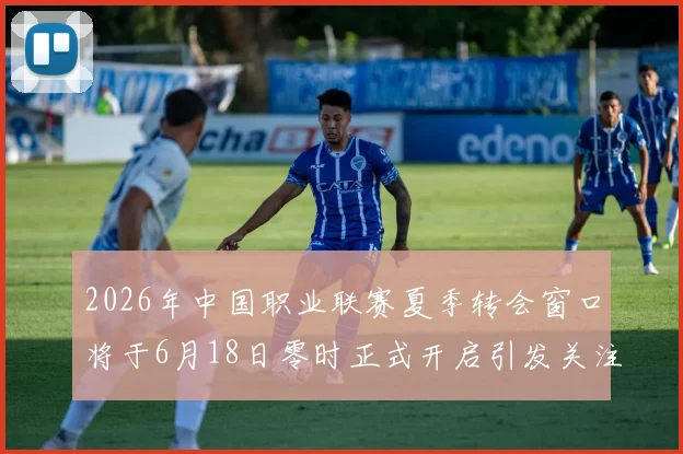 2026年中国职业联赛夏季转会窗口将于6月18日零时正式开启引发关注