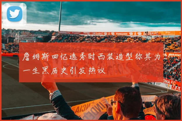 詹姆斯回忆选秀时西装造型称其为一生黑历史引发热议