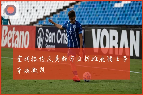 霍姆格伦交易赔率分析雄鹿骑士争夺战激烈
