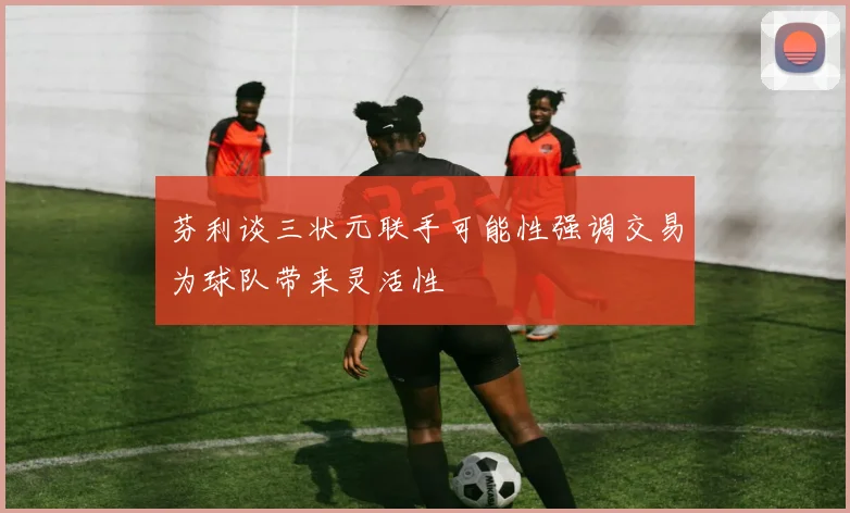 芬利谈三状元联手可能性强调交易为球队带来灵活性
