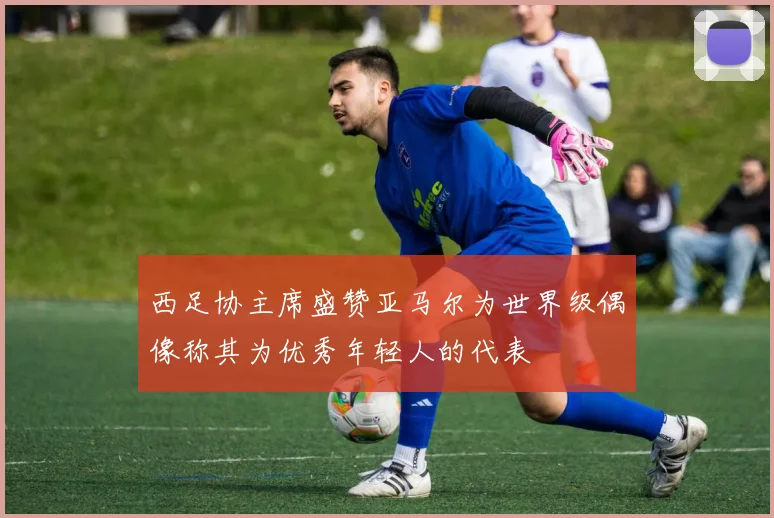 西足协主席盛赞亚马尔为世界级偶像称其为优秀年轻人的代表