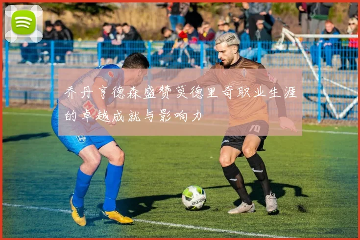 乔丹亨德森盛赞莫德里奇职业生涯的卓越成就与影响力