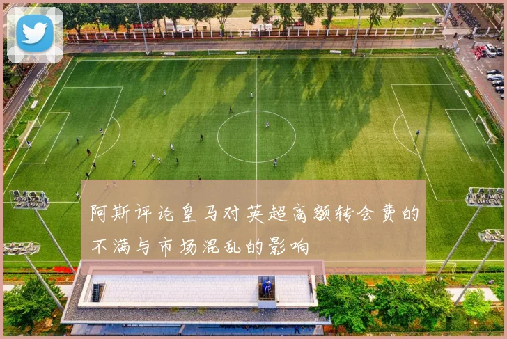 阿斯评论皇马对英超高额转会费的不满与市场混乱的影响