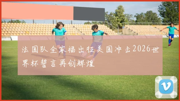 法国队全家福出征美国冲击2026世界杯誓言再创辉煌