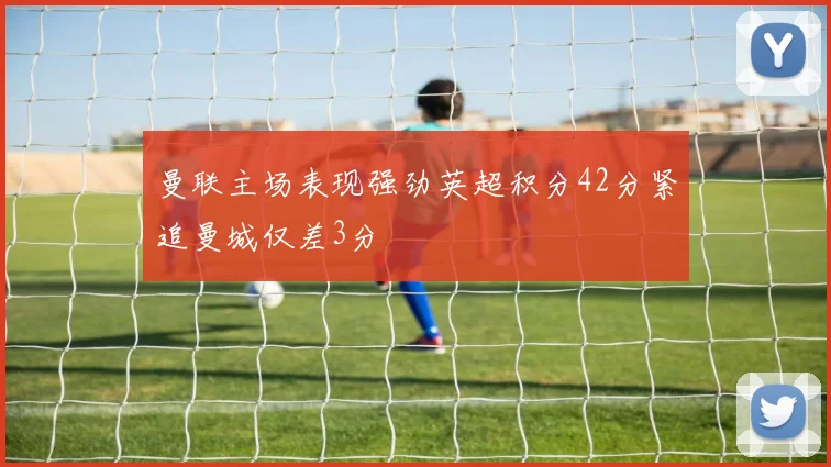 曼联主场表现强劲英超积分42分紧追曼城仅差3分