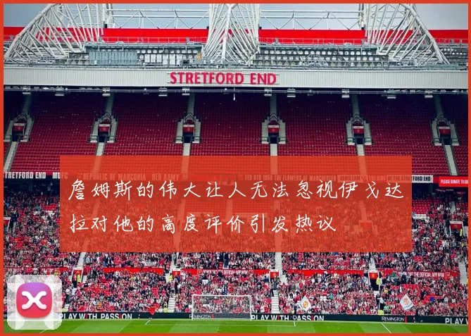 詹姆斯的伟大让人无法忽视伊戈达拉对他的高度评价引发热议