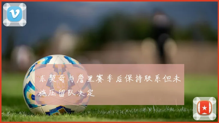 东契奇与詹里赛季后保持联系但未施压留队决定