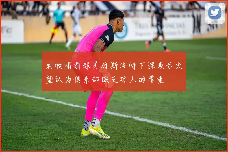 利物浦前球员对斯洛特下课表示失望认为俱乐部缺乏对人的尊重
