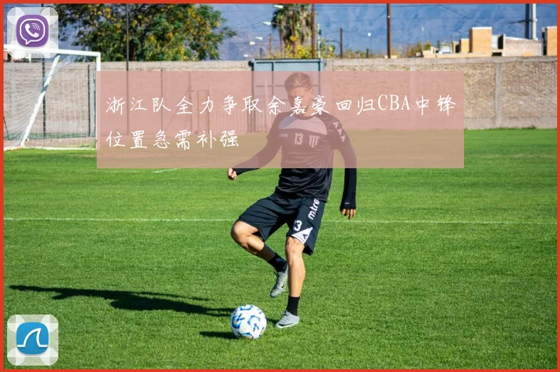 浙江队全力争取余嘉豪回归CBA中锋位置急需补强