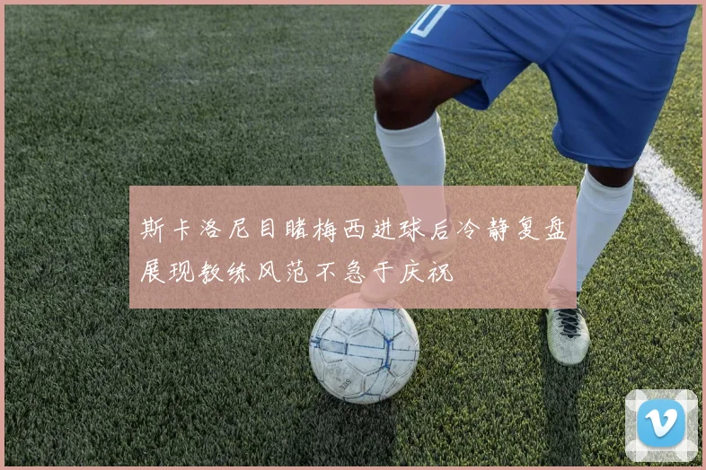 斯卡洛尼目睹梅西进球后冷静复盘展现教练风范不急于庆祝