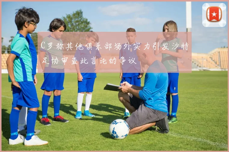 C罗称其他俱乐部场外实力引发沙特足协审查此言论的争议