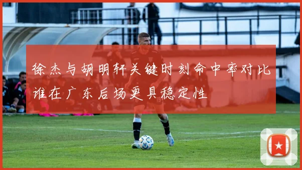 徐杰与胡明轩关键时刻命中率对比谁在广东后场更具稳定性