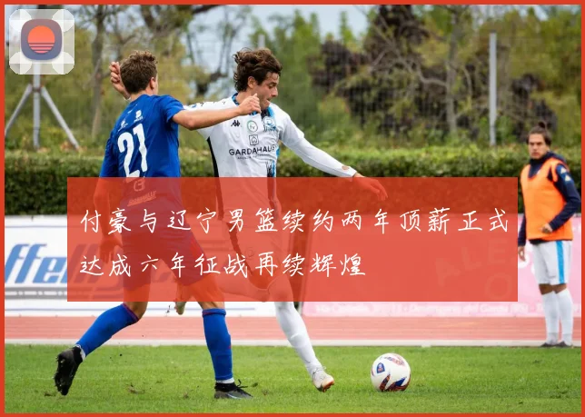 付豪与辽宁男篮续约两年顶薪正式达成六年征战再续辉煌